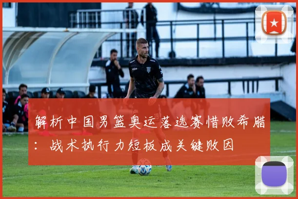 解析中国男篮奥运落选赛惜败希腊：战术执行力短板成关键败因