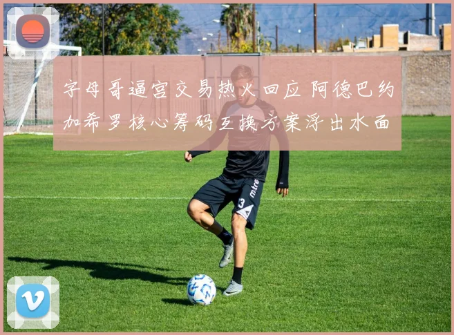 字母哥逼宫交易热火回应 阿德巴约加希罗核心筹码互换方案浮出水面