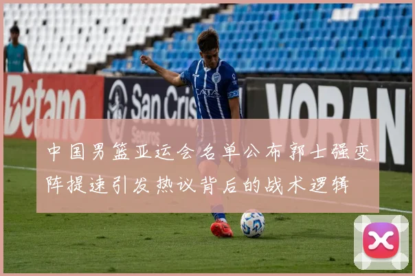 中国男篮亚运会名单公布郭士强变阵提速引发热议背后的战术逻辑