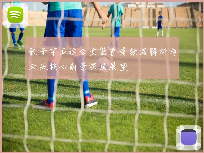 张子宇亚运会女篮首秀数据解析与未来核心前景深度展望