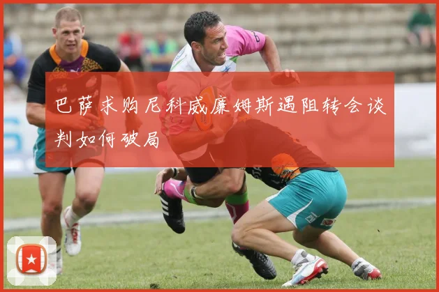 巴萨求购尼科威廉姆斯遇阻转会谈判如何破局
