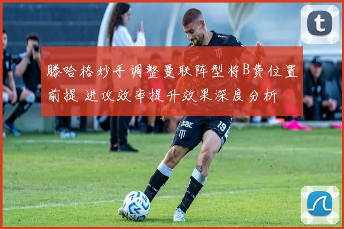 滕哈格妙手调整曼联阵型将B费位置前提 进攻效率提升效果深度分析