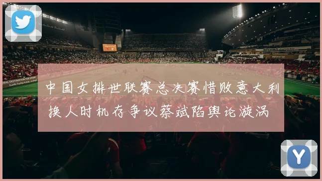 中国女排世联赛总决赛惜败意大利 换人时机存争议蔡斌陷舆论漩涡