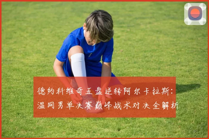 德约科维奇五盘逆转阿尔卡拉斯：温网男单决赛巅峰战术对决全解析