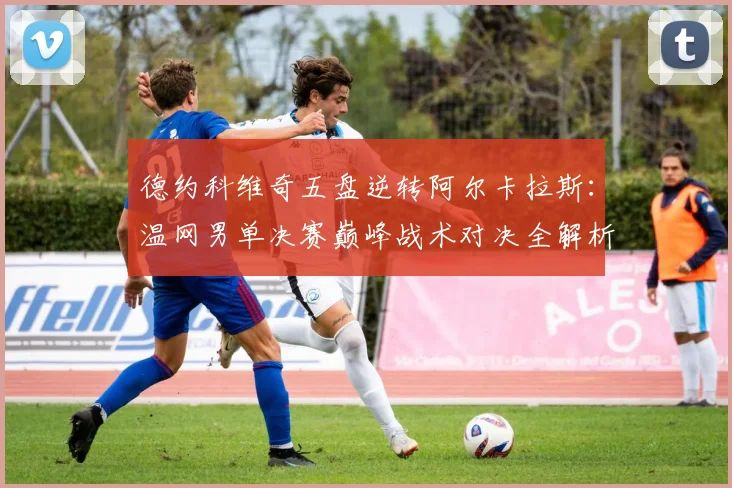 德约科维奇五盘逆转阿尔卡拉斯：温网男单决赛巅峰战术对决全解析