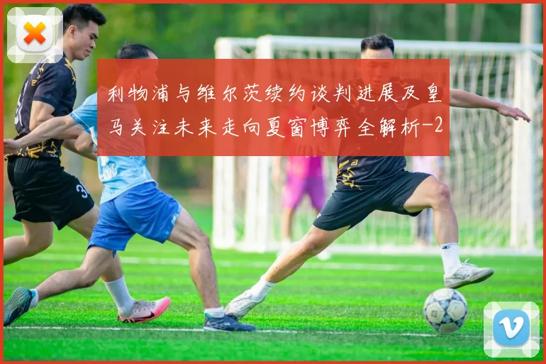 利物浦与维尔茨续约谈判进展及皇马关注未来走向夏窗博弈全解析