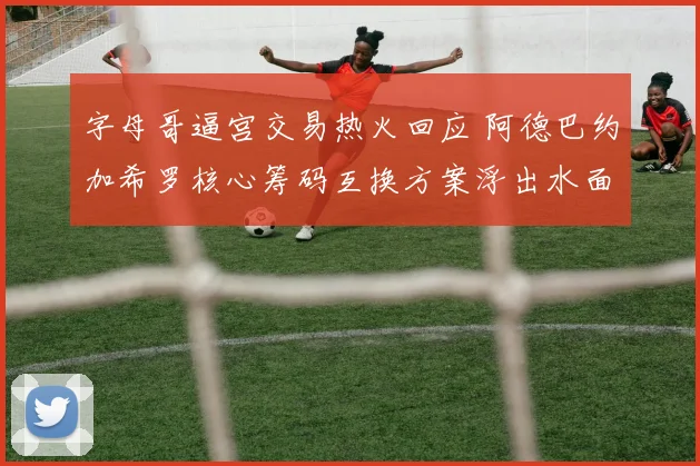 字母哥逼宫交易热火回应 阿德巴约加希罗核心筹码互换方案浮出水面