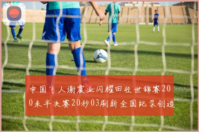中国飞人谢震业闪耀田径世锦赛200米半决赛20秒03刷新全国纪录创造历史