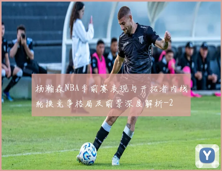 杨瀚森NBA季前赛表现与开拓者内线轮换竞争格局及前景深度解析