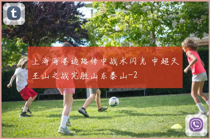 上海海港边路传中战术闪光 中超天王山之战完胜山东泰山