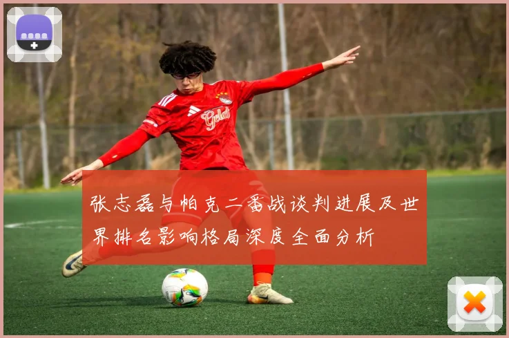 张志磊与帕克二番战谈判进展及世界排名影响格局深度全面分析