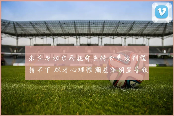 米兰与切尔西就奇克转会费谈判僵持不下 双方心理预期差距明显导致停滞