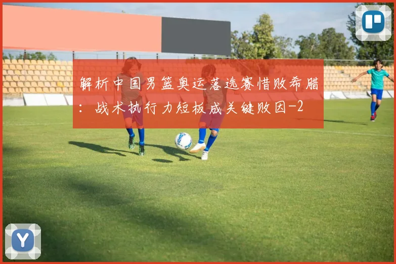 解析中国男篮奥运落选赛惜败希腊:战术执行力短板成关键败因