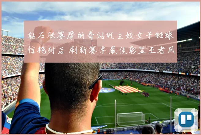 钻石联赛摩纳哥站巩立姣女子铅球惊艳封后 刷新赛季最佳彰显王者风范