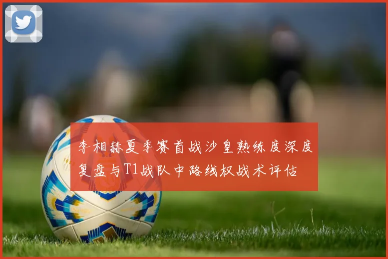 李相赫夏季赛首战沙皇熟练度深度复盘与T1战队中路线权战术评估
