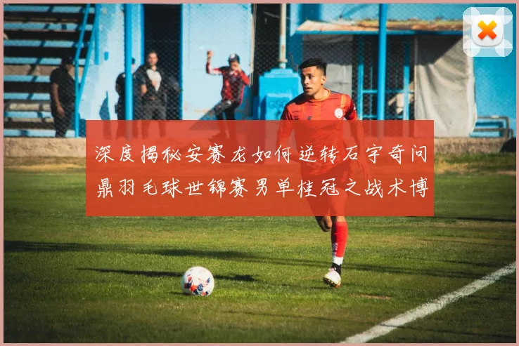 深度揭秘安赛龙如何逆转石宇奇问鼎羽毛球世锦赛男单桂冠之战术博弈