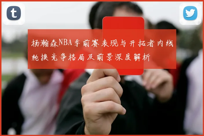 杨瀚森NBA季前赛表现与开拓者内线轮换竞争格局及前景深度解析
