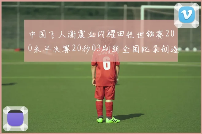 中国飞人谢震业闪耀田径世锦赛200米半决赛20秒03刷新全国纪录创造历史
