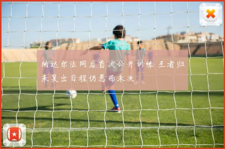 纳达尔法网后首次公开训练 王者归来复出日程仍悬而未决