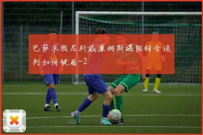 巴萨求购尼科威廉姆斯遇阻转会谈判如何破局