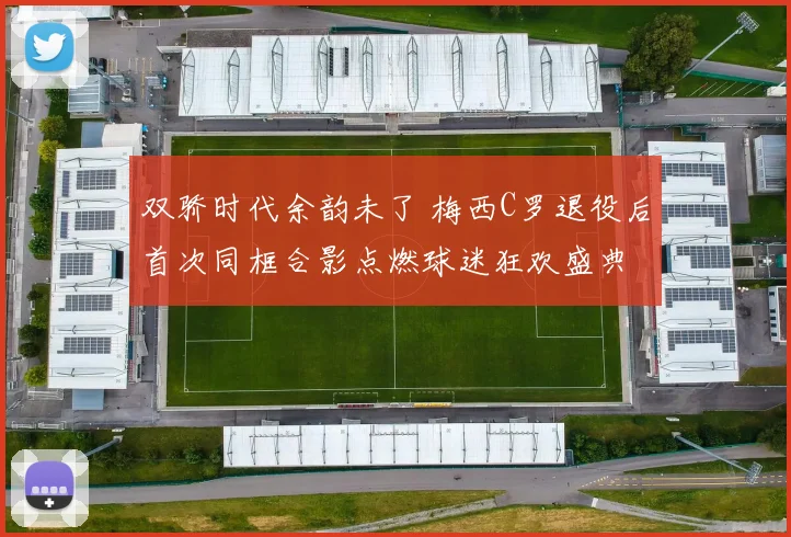 双骄时代余韵未了 梅西C罗退役后首次同框合影点燃球迷狂欢盛典