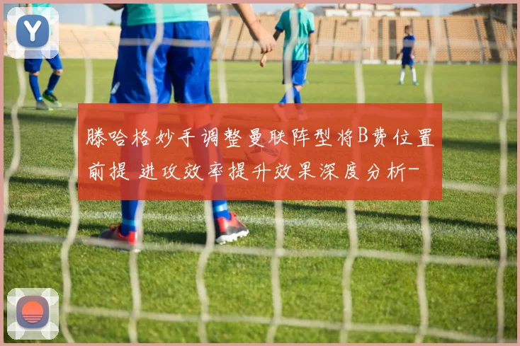 滕哈格妙手调整曼联阵型将B费位置前提 进攻效率提升效果深度分析