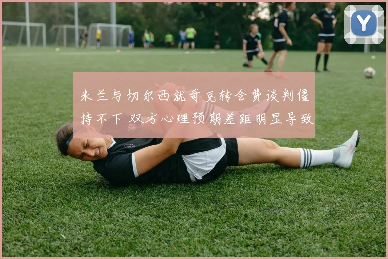 米兰与切尔西就奇克转会费谈判僵持不下 双方心理预期差距明显导致停滞