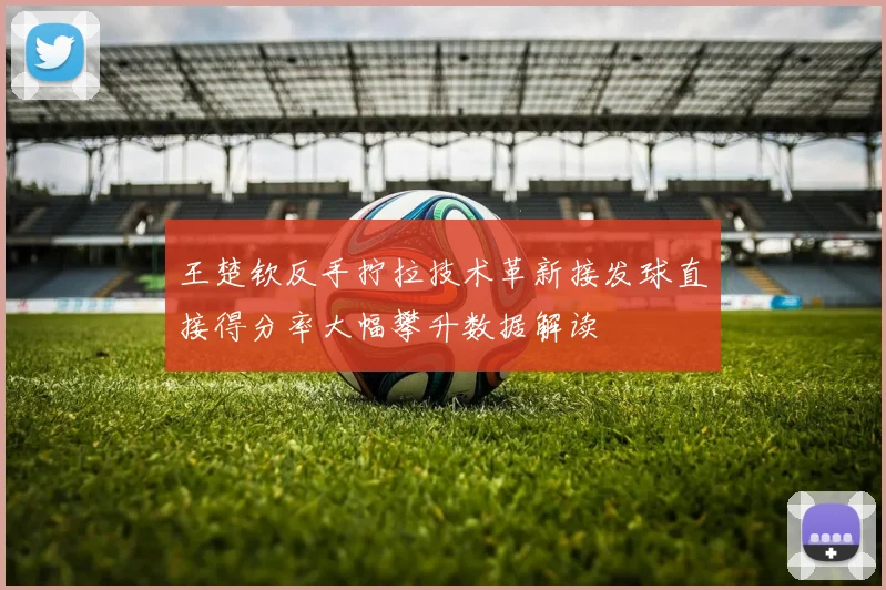 王楚钦反手拧拉技术革新接发球直接得分率大幅攀升数据解读