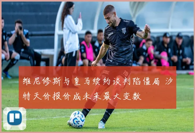 维尼修斯与皇马续约谈判陷僵局 沙特天价报价成未来最大变数