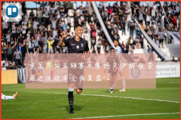 中国男排亚锦赛决赛憾负伊朗 张景胤进攻效率全面复盘
