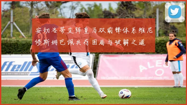 安切洛蒂变阵皇马双前锋体系维尼修斯姆巴佩共存困局与破解之道