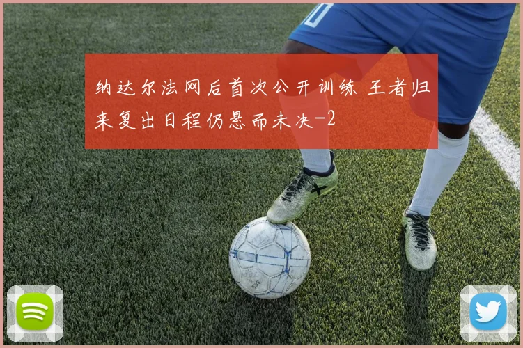 纳达尔法网后首次公开训练 王者归来复出日程仍悬而未决