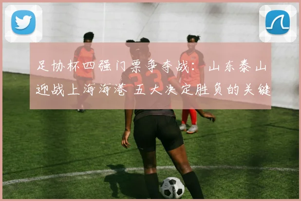 足协杯四强门票争夺战：山东泰山迎战上海海港 五大决定胜负的关键看点剖析